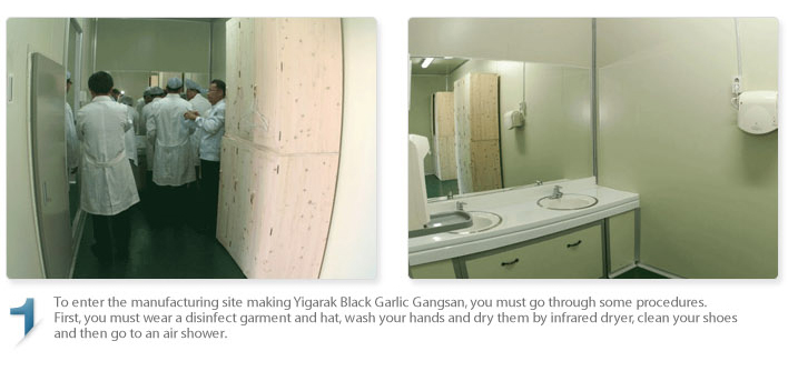 To enter the manufacturing site making Egarak Black Garlic Gangsan, you must go through some procedures.
First, you must wear a disinfect garment and hat, wash your hands and dry them by infrared dryer, clean your shoes and then go to an air shower.